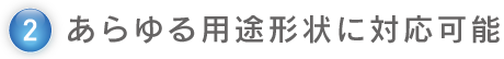 2.あらゆる用途形状に対応可能